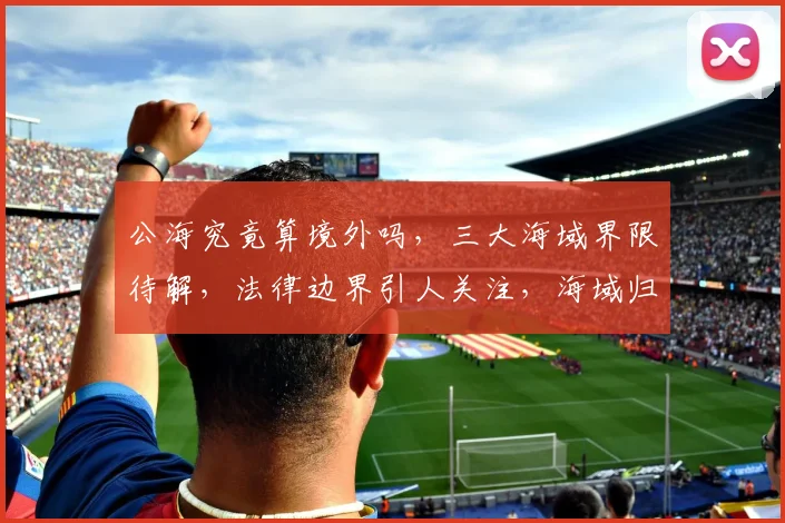 公海究竟算境外吗，三大海域界限待解，法律边界引人关注，海域归属待定
