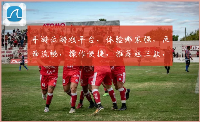 手游云游戏平台，体验哪家强，画面流畅，操作便捷，推荐这三款，快来看看吧