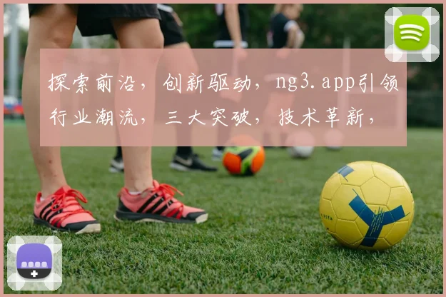 探索前沿，创新驱动，ng3.app引领行业潮流，三大突破，技术革新，赋能未来，体验非凡。