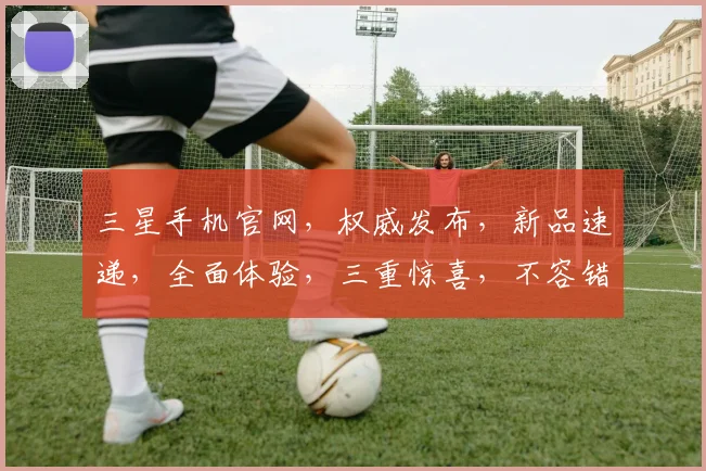 三星手机官网，权威发布，新品速递，全面体验，三重惊喜，不容错过，立即探索