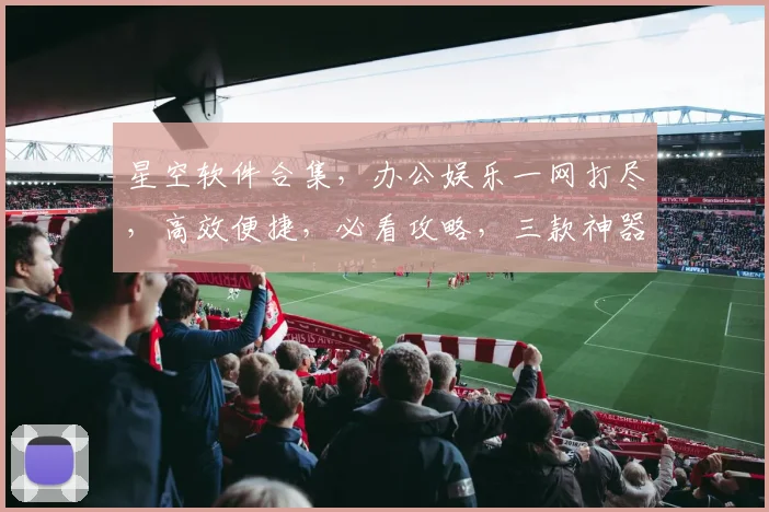 星空软件合集，办公娱乐一网打尽，高效便捷，必看攻略，三款神器，一应俱全